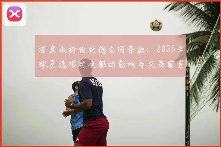 深度剖析伦纳德合同条款：2026年球员选项对快船的影响与交易前景展望